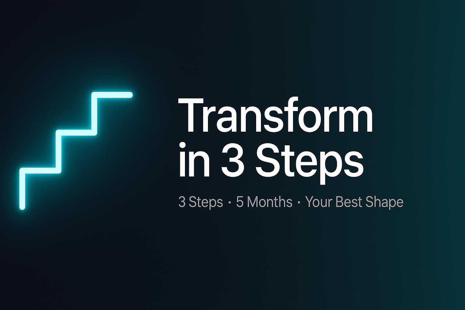 Modern, minimal fitness hero banner in 16:9 ratio. Sleek dark gradient background (deep navy fading into dark teal). On the left, a glowing neon staircase icon representing progress. On the right, large bold headline in clean sans-serif font: ‘Transform in 3 Steps’. Below headline, smaller subheading: ‘3 Steps • 5 Months • Your Best Shape’. Sleek, premium, futuristic design with balanced spacing, professional typography, and an energetic but minimalist aesthetic."
